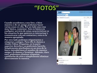 Cuando accedemos a una foto, o bien
nuestra o de un amigo podemos hacer
varias cosas en ella. Por un lado una cosa
muy básica, comentar. Esto es básico en
cualquier servicio de estas características ya
los usuarios lo que quieren es interactuar y
comunicarse con sus contactos y esta es la
manera apropiada.
Por otro lado podemos etiquetarnos o
etiquetar a amigos. Para ello le damos a
Añadir/Editar Etiquetas, en la parte
superior derecha y ya podremos hacerlo.
Simplemente pinchamos en un área de la
foto e introducimos el nombre de nuestro
amigo y le damos a Terminar. Además, claro
está, podremos eliminar etiquetas,
cambiarlas de sitio o simplemente eliminar
directamente la nuestra.
 