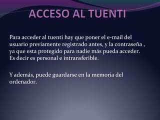 Para acceder al tuenti hay que poner el e-mail del
usuario previamente registrado antes, y la contraseña ,
ya que esta protegido para nadie más pueda acceder.
Es decir es personal e intransferible.
Y además, puede guardarse en la memoria del
ordenador.
 