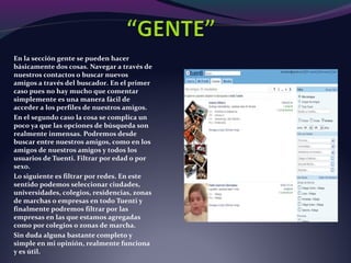 En la sección gente se pueden hacer
básicamente dos cosas. Navegar a través de
nuestros contactos o buscar nuevos
amigos a través del buscador. En el primer
caso pues no hay mucho que comentar
simplemente es una manera fácil de
acceder a los perfiles de nuestros amigos.
En el segundo caso la cosa se complica un
poco ya que las opciones de búsqueda son
realmente inmensas. Podremos desde
buscar entre nuestros amigos, como en los
amigos de nuestros amigos y todos los
usuarios de Tuenti. Filtrar por edad o por
sexo.
Lo siguiente es filtrar por redes. En este
sentido podemos seleccionar ciudades,
universidades, colegios, residencias, zonas
de marchas o empresas en todo Tuenti y
finalmente podremos filtrar por las
empresas en las que estamos agregadas
como por colegios o zonas de marcha.
Sin duda alguna bastante completo y
simple en mi opinión, realmente funciona
y es útil.
 