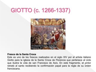 Fresco de la Santa Croce
Este es uno de los frescos realizados en el siglo XIV por el artista italiano
Giotto para la iglesia de la Santa Croce de Florencia que pertenece al ciclo
que ilustra la vida de san Francisco de Asís. En este fragmento, el pintor
retrató al santo recibiendo la confirmación papal para la regla de su orden
franciscana.
 