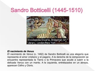 El nacimiento de Venus
El nacimiento de Venus (c. 1482) de Sandro Botticelli es una alegoría que
representa el amor cristiano y el pagano. A la derecha de la composición se
encuentra representada la Tierra o la Primavera que acude a cubrir a la
delicada Venus con un manto. A la izquierda, entrelazados en un abrazo,
aparecen Céfiro y Cloris.
 