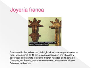 Estas dos fíbulas, o broches, del siglo VI, se usaban para sujetar la
ropa. Miden cerca de 10 cm, están realizados en oro y bronce y
decoradas con granate y nielado. Fueron halladas en la zona de
Charente, en Francia, y actualmente se encuentran en el Museo
Británico, en Londres.
 