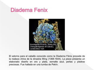 El adorno para el cabello conocido como la Diadema Fénix procede de
la realeza china de la dinastía Ming (1368-1644). La pieza presenta un
elaborado diseño en oro y plata, esmalte azul, perlas y piedras
preciosas. Fue hallada en una tumba de Pekín.
 