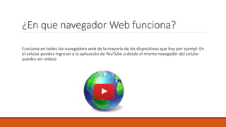 ¿En que navegador Web funciona?
Funciona en todos los navegadora web de la mayoría de los dispositivos que hay por ejempl: En
el celular puedes ingresar a la aplicación de YouTube o desde el mismo navegador del celular
puedes ver videos
 