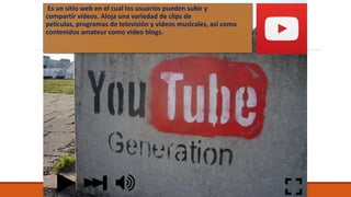 Es un sitio web en el cual los usuarios pueden subir y
compartir vídeos. Aloja una variedad de clips de
películas, programas de televisión y vídeos musicales, así como
contenidos amateur como video blogs.
 