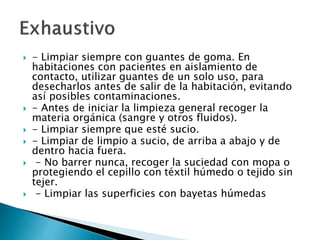  - Limpiar siempre con guantes de goma. En
habitaciones con pacientes en aislamiento de
contacto, utilizar guantes de un solo uso, para
desecharlos antes de salir de la habitación, evitando
así posibles contaminaciones.
 - Antes de iniciar la limpieza general recoger la
materia orgánica (sangre y otros fluidos).
 - Limpiar siempre que esté sucio.
 - Limpiar de limpio a sucio, de arriba a abajo y de
dentro hacia fuera.
 - No barrer nunca, recoger la suciedad con mopa o
protegiendo el cepillo con téxtil húmedo o tejido sin
tejer.
 - Limpiar las superficies con bayetas húmedas
 