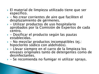  El material de limpieza utilizado tiene que ser
específico.
 - No crear corrientes de aire que faciliten el
desplazamiento de gérmenes.
 - Utilizar productos de uso hospitalario
aprobados por la Comisión de Expertos de cada
centro.
 - Dosificar el producto según las pautas
establecidas.
 - No mezclar productos incompatibles (ej.:
hipoclorito sódico con aldehidos).
 - Llevar siempre en el carro de la limpieza los
envases originales tanto de detergentes como de
desinfectantes.
 - Se recomienda no fumigar ni utilizar sprays.
 