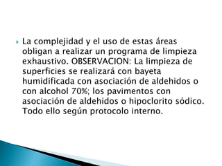  La complejidad y el uso de estas áreas
obligan a realizar un programa de limpieza
exhaustivo. OBSERVACION: La limpieza de
superficies se realizará con bayeta
humidificada con asociación de aldehidos o
con alcohol 70%; los pavimentos con
asociación de aldehidos o hipoclorito sódico.
Todo ello según protocolo interno.
 