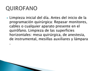 Limpieza inicial del día. Antes del inicio de la
programación quirúrgica: Repasar monitores,
cables o cualquier aparato presente en el
quirófano. Limpieza de las superficies
horizontales: mesa quirúrgica, de anestesia,
de instrumental, mesillas auxiliares y lámpara
.
 