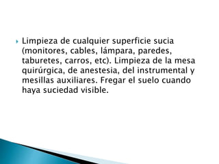  Limpieza de cualquier superficie sucia
(monitores, cables, lámpara, paredes,
taburetes, carros, etc). Limpieza de la mesa
quirúrgica, de anestesia, del instrumental y
mesillas auxiliares. Fregar el suelo cuando
haya suciedad visible.
 