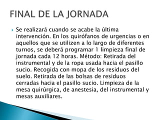  Se realizará cuando se acabe la última
intervención. En los quirófanos de urgencias o en
aquellos que se utilizen a lo largo de diferentes
turnos, se deberá programar 1 limpieza final de
jornada cada 12 horas. Método: Retirada del
instrumental y de la ropa usada hacia el pasillo
sucio. Recogida con mopa de los residuos del
suelo. Retirada de las bolsas de residuos
cerradas hacia el pasillo sucio. Limpieza de la
mesa quirúrgica, de anestesia, del instrumental y
mesas auxiliares.
 