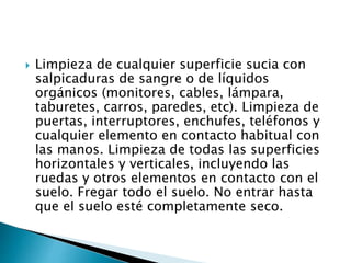  Limpieza de cualquier superficie sucia con
salpicaduras de sangre o de líquidos
orgánicos (monitores, cables, lámpara,
taburetes, carros, paredes, etc). Limpieza de
puertas, interruptores, enchufes, teléfonos y
cualquier elemento en contacto habitual con
las manos. Limpieza de todas las superficies
horizontales y verticales, incluyendo las
ruedas y otros elementos en contacto con el
suelo. Fregar todo el suelo. No entrar hasta
que el suelo esté completamente seco.
 