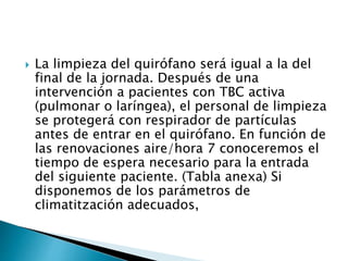  La limpieza del quirófano será igual a la del
final de la jornada. Después de una
intervención a pacientes con TBC activa
(pulmonar o laríngea), el personal de limpieza
se protegerá con respirador de partículas
antes de entrar en el quirófano. En función de
las renovaciones aire/hora 7 conoceremos el
tiempo de espera necesario para la entrada
del siguiente paciente. (Tabla anexa) Si
disponemos de los parámetros de
climatitzación adecuados,
 