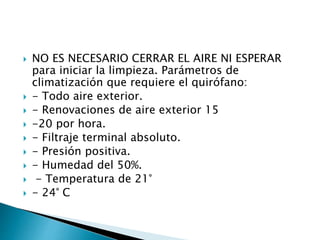  NO ES NECESARIO CERRAR EL AIRE NI ESPERAR
para iniciar la limpieza. Parámetros de
climatización que requiere el quirófano:
 - Todo aire exterior.
 - Renovaciones de aire exterior 15
 -20 por hora.
 - Filtraje terminal absoluto.
 - Presión positiva.
 - Humedad del 50%.
 - Temperatura de 21°
 - 24° C
 