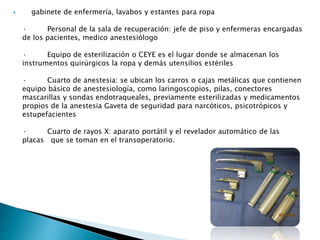  gabinete de enfermería, lavabos y estantes para ropa
· Personal de la sala de recuperación: jefe de piso y enfermeras encargadas
de los pacientes, medico anestesiólogo
· Equipo de esterilización o CEYE es el lugar donde se almacenan los
instrumentos quirúrgicos la ropa y demás utensilios estériles
· Cuarto de anestesia: se ubican los carros o cajas metálicas que contienen
equipo básico de anestesiología, como laringoscopios, pilas, conectores
mascarillas y sondas endotraqueales, previamente esterilizadas y medicamentos
propios de la anestesia Gaveta de seguridad para narcóticos, psicotrópicos y
estupefacientes
· Cuarto de rayos X: aparato portátil y el revelador automático de las
placas que se toman en el transoperatorio.
 