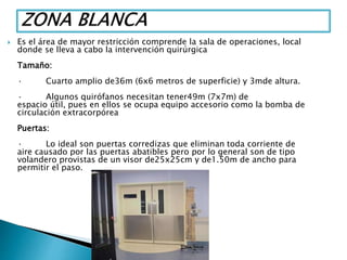  Es el área de mayor restricción comprende la sala de operaciones, local
donde se lleva a cabo la intervención quirúrgica
Tamaño:
· Cuarto amplio de36m (6x6 metros de superficie) y 3mde altura.
· Algunos quirófanos necesitan tener49m (7x7m) de
espacio útil, pues en ellos se ocupa equipo accesorio como la bomba de
circulación extracorpórea
Puertas:
· Lo ideal son puertas corredizas que eliminan toda corriente de
aire causado por las puertas abatibles pero por lo general son de tipo
volandero provistas de un visor de25x25cm y de1.50m de ancho para
permitir el paso.
 