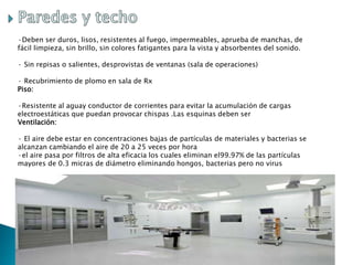 ·Deben ser duros, lisos, resistentes al fuego, impermeables, aprueba de manchas, de
fácil limpieza, sin brillo, sin colores fatigantes para la vista y absorbentes del sonido.
· Sin repisas o salientes, desprovistas de ventanas (sala de operaciones)
· Recubrimiento de plomo en sala de Rx
Piso:
·Resistente al aguay conductor de corrientes para evitar la acumulación de cargas
electroestáticas que puedan provocar chispas .Las esquinas deben ser
Ventilación:
· El aire debe estar en concentraciones bajas de partículas de materiales y bacterias se
alcanzan cambiando el aire de 20 a 25 veces por hora
·el aire pasa por filtros de alta eficacia los cuales eliminan el99.97% de las partículas
mayores de 0.3 micras de diámetro eliminando hongos, bacterias pero no virus
 