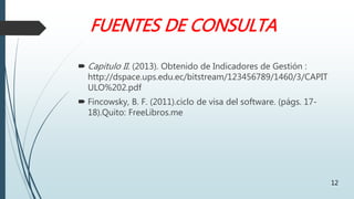 FUENTES DE CONSULTA
 Capitulo II. (2013). Obtenido de Indicadores de Gestión :
http://dspace.ups.edu.ec/bitstream/123456789/1460/3/CAPIT
ULO%202.pdf
 Fincowsky, B. F. (2011).ciclo de visa del software. (págs. 17-
18).Quito: FreeLibros.me
12
 
