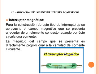 CLASIFICACIÓN DE LOS INTERRUPTORES DOMÉSTICOS
 Interruptor magnético:
Para la construcción de este tipo de interruptores se
aprovecha el campo magnético que se presenta
alrededor de un elemento conductor cuando por éste
circula una corriente.
La magnitud del campo que se presenta es
directamente proporcional a la cantidad de corriente
circulante.
 