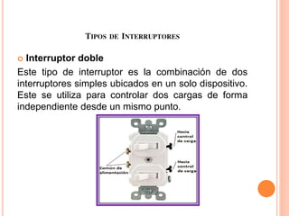 TIPOS DE INTERRUPTORES
 Interruptor doble
Este tipo de interruptor es la combinación de dos
interruptores simples ubicados en un solo dispositivo.
Este se utiliza para controlar dos cargas de forma
independiente desde un mismo punto.
 
