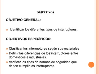 OBJERTIVOS
OBJETIVO GENERAL:
 Identificar los diferentes tipos de interruptores.
OBJERTIVOS ESPECÌFICOS:
 Clasificar los interruptores según sus materiales
 Definir las diferencias de los interruptores entre
domésticos e industriales.
 Verificar los tipos de normas de seguridad que
deben cumplir los interruptores.
 