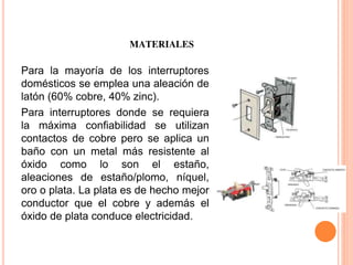 MATERIALES
Para la mayoría de los interruptores
domésticos se emplea una aleación de
latón (60% cobre, 40% zinc).
Para interruptores donde se requiera
la máxima confiabilidad se utilizan
contactos de cobre pero se aplica un
baño con un metal más resistente al
óxido como lo son el estaño,
aleaciones de estaño/plomo, níquel,
oro o plata. La plata es de hecho mejor
conductor que el cobre y además el
óxido de plata conduce electricidad.
 