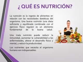 ¿ QUÉ ES NUTRICIÓN?
La nutrición es la ingesta de alimentos en
relación con las necesidades dietéticas del
organismo. Una buena nutrición (una dieta
suficiente y equilibrada combinada con el
ejercicio físico regular) es un elemento
fundamental de la buena salud.
Una mala nutrición puede reducir la
inmunidad, aumentar la vulnerabilidad a las
enfermedades, alterar el desarrollo físico y
mental, y reducir la productividad.
Los nutrientes que necesita el organismo
humano son indispensables.
 