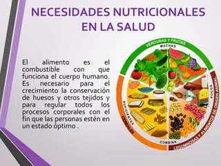NECESIDADES NUTRICIONALES
EN LA SALUD
El alimento es el
combustible con que
funciona el cuerpo humano.
Es necesario para el
crecimiento la conservación
de huesos y otros tejidos y
para regular todos los
procesos corporales con el
fin que las personas estén en
un estado óptimo .
 