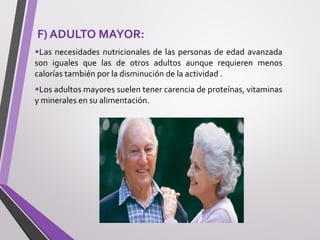 F) ADULTO MAYOR:
•Las necesidades nutricionales de las personas de edad avanzada
son iguales que las de otros adultos aunque requieren menos
calorías también por la disminución de la actividad .
•Los adultos mayores suelen tener carencia de proteínas, vitaminas
y minerales en su alimentación.
 