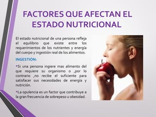 FACTORES QUE AFECTAN EL
ESTADO NUTRICIONAL
El estado nutricional de una persona refleja
el equilibrio que existe entre los
requerimientos de los nutrientes y energía
del cuerpo y ingestión real de los alimentos.
INGESTIÓN:
•Si una persona ingiere mas alimento del
que requiere su organismo o ,por lo
contrario ,no recibe el suficiente para
satisfacer sus necesidades de energía y
nutrición.
•La opulencia es un factor que contribuye a
la gran frecuencia de sobrepeso u obesidad.
 