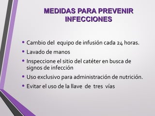 MEDIDAS PARA PREVENIRMEDIDAS PARA PREVENIR
INFECCIONESINFECCIONES
• Cambio del equipo de infusión cada 24 horas.
• Lavado de manos
• Inspeccione el sitio del catéter en busca de
signos de infección
• Uso exclusivo para administración de nutrición.
• Evitar el uso de la llave de tres vías
 
