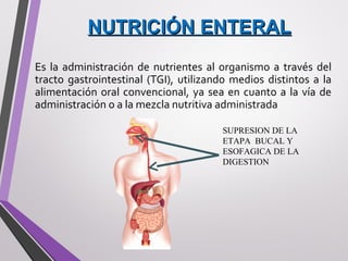 NUTRICIÓN ENTERALNUTRICIÓN ENTERAL
Es la administración de nutrientes al organismo a través del
tracto gastrointestinal (TGI), utilizando medios distintos a la
alimentación oral convencional, ya sea en cuanto a la vía de
administración o a la mezcla nutritiva administrada
SUPRESION DE LA
ETAPA BUCAL Y
ESOFAGICA DE LA
DIGESTION
 