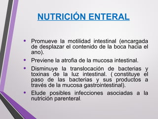 NUTRICIÓN ENTERAL
• Promueve la motilidad intestinal (encargada
de desplazar el contenido de la boca hacia el
ano).
• Previene la atrofia de la mucosa intestinal.
• Disminuye la translocación de bacterias y
toxinas de la luz intestinal. ( constituye el
paso de las bacterias y sus productos a
través de la mucosa gastrointestinal).
• Elude posibles infecciones asociadas a la
nutrición parenteral.
 