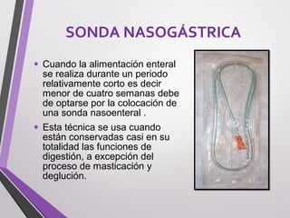 • Cuando la alimentación enteral
se realiza durante un periodo
relativamente corto es decir
menor de cuatro semanas debe
de optarse por la colocación de
una sonda nasoenteral .
• Esta técnica se usa cuando
están conservadas casi en su
totalidad las funciones de
digestión, a excepción del
proceso de masticación y
deglución.
SONDA NASOGÁSTRICA
 