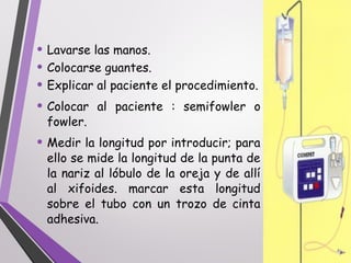 • Lavarse las manos.
• Colocarse guantes.
• Explicar al paciente el procedimiento.
• Colocar al paciente : semifowler o
fowler.
• Medir la longitud por introducir; para
ello se mide la longitud de la punta de
la nariz al lóbulo de la oreja y de allí
al xifoides. marcar esta longitud
sobre el tubo con un trozo de cinta
adhesiva.
 