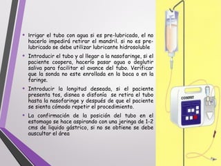 • Irrigar el tubo con agua si es pre-lubricado, el no
hacerlo impedirá retirar el mandril. si no es pre-
lubricado se debe utilizar lubricante hidrosoluble
• Introducir el tubo y al llegar a la nasofaringe, si el
paciente coopera, hacerlo pasar agua o deglutir
saliva para facilitar el avance del tubo. Verificar
que la sonda no este enrollada en la boca o en la
faringe.
• Introducir la longitud deseada, si el paciente
presenta tos, disnea o disfonía se retira el tubo
hasta la nasofaringe y después de que el paciente
se sienta cómodo repetir el procedimiento.
• La confirmación de la posición del tubo en el
estomago se hace aspirando con una jeringa de 1-2
cms de liquido gástrico, si no se obtiene se debe
auscultar el área
 