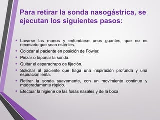 Para retirar la sonda nasogástrica, se
ejecutan los siguientes pasos:
• Lavarse las manos y enfundarse unos guantes, que no es
necesario que sean estériles.
• Colocar al paciente en posición de Fowler.
• Pinzar o taponar la sonda.
• Quitar el esparadrapo de fijación.
• Solicitar al paciente que haga una inspiración profunda y una
espiración lenta.
• Retirar la sonda suavemente, con un movimiento continuo y
moderadamente rápido.
• Efectuar la higiene de las fosas nasales y de la boca
 