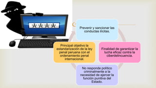 Prevenir y sancionar las
conductas ilícitas.
Finalidad de garantizar la
lucha eficaz contra la
ciberdelincuencia.
No responde político
criminalmente a la
necesidad de ejercer la
función punitiva del
Estado.
Principal objetivo la
estandarización de la ley
penal peruana con el
ordenamiento penal
internacional.
 