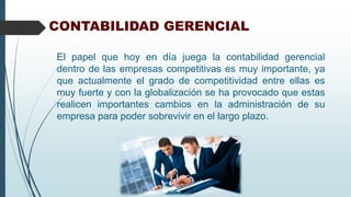 CONTABILIDAD GERENCIAL
El papel que hoy en día juega la contabilidad gerencial
dentro de las empresas competitivas es muy importante, ya
que actualmente el grado de competitividad entre ellas es
muy fuerte y con la globalización se ha provocado que estas
realicen importantes cambios en la administración de su
empresa para poder sobrevivir en el largo plazo.
 
