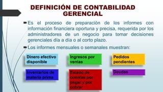 DEFINICIÓN DE CONTABILIDAD
GERENCIAL
Es el proceso de preparación de los informes con
información financiera oportuna y precisa, requerida por los
administradores de un negocio para tomar decisiones
gerenciales día a día o al corto plazo.
Los informes mensuales o semanales muestran:
Dinero efectivo
disponible
Ingresos por
ventas
Pedidos
pendientes
Estado de
cuentas por
pagar y por
cobrar
DeudasInventarios de
materia prima
 