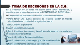 TOMA DE DECISIONES EN LA C.G.
Es la selección de un curso de acción entre varias alternativas, y
constituye por lo tanto la esencia de la CONTABILIDAD GERENCIAL.
 La contabilidad administrativa facilita la toma de decisiones.
 Para tomar una buena decisión se requiere utilizar el método
científico el cual consta de los siguientes pasos:
Paso 1. Definir el problema
Paso 2. Identificar alternativas
Paso 3. Identificar los costos y beneficios relacionados con cada una
de las alternativas factibles
Paso 4. Considerar factores cualitativos
Paso 5. Seleccionar la estrategia que ofrezca el beneficio
Paso 6. Monitorear la alternativa seleccionada.
 