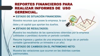 REPORTES FINANCIEROS PARA
REALIZAR INFORMES DE USO
GERENCIAL.
 ESTADO DE SITUACIÓN FINANCIERA:
Muestra recursos que posee la empresa, lo que
debe y el capital que aportan los dueños.
 ESTADO DE RESULTADOS:
Muestra los resultados de las operaciones obtenidas por la empresa
(utilidades o perdidas) durante un periodo contable.
Resume ingresos y gastos de una empresa a lo largo de un periodo
contable (generalmente un trimestre o un año)
 ESTADO DE CAMBIOS EN EL PATRIMONIO NETO:
Muestra las variaciones que ocurren en las distintas cuentas
patrimoniales.
 