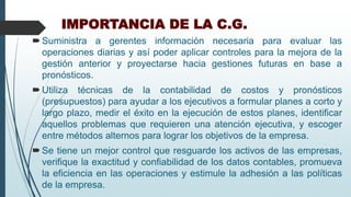 IMPORTANCIA DE LA C.G.
Suministra a gerentes información necesaria para evaluar las
operaciones diarias y así poder aplicar controles para la mejora de la
gestión anterior y proyectarse hacia gestiones futuras en base a
pronósticos.
Utiliza técnicas de la contabilidad de costos y pronósticos
(presupuestos) para ayudar a los ejecutivos a formular planes a corto y
largo plazo, medir el éxito en la ejecución de estos planes, identificar
aquellos problemas que requieren una atención ejecutiva, y escoger
entre métodos alternos para lograr los objetivos de la empresa.
Se tiene un mejor control que resguarde los activos de las empresas,
verifique la exactitud y confiabilidad de los datos contables, promueva
la eficiencia en las operaciones y estimule la adhesión a las políticas
de la empresa.
 