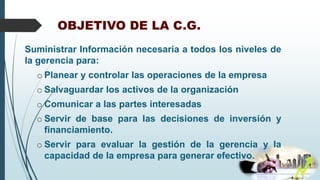 OBJETIVO DE LA C.G.
Suministrar Información necesaria a todos los niveles de
la gerencia para:
o Planear y controlar las operaciones de la empresa
o Salvaguardar los activos de la organización
o Comunicar a las partes interesadas
o Servir de base para las decisiones de inversión y
financiamiento.
o Servir para evaluar la gestión de la gerencia y la
capacidad de la empresa para generar efectivo.
 