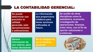 LA CONTABILIDAD GERENCIAL:
Genera
información de
uso interno, para
tomar decisiones
La información
que proporciona
colabora para
tomar acciones
enfocadas al
futuro.
No es obligatoria,
es un sistema
opcional
No puede
determinar con
precisión la
utilidad
generada, solo
aproximaciones
o estimaciones.
Se auxilia de otras
disciplinas como la
estadística, economía,
investigación de
operaciones, finanzas,
entre otras, con el fin de
aportar soluciones a
problemas.
 