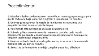 Procedimiento:
1.-Mezclar la leche condensada con la vainilla, el huevo agregando agua para
que la textura se haga uniforme e ingresar a la maquina (10 minutos)
2.-Una vez que saquemos la mezcla de la máquina introducimos una
pequeña cantidad en un recipiente limpio
3.-Ya teniendo esto agregamos una capa de galleta oreo
4.-Sobre la galleta oreo vertimos de nuevo una cantidad de la mezcla
previamente preparada y ponemos otra capa de galleta oreo hasta que se
tenga en total 6 capas de galleta oreo
5.-Una vez teniendo las 6 capas de galleta oreo, se introduce de nuevo a la
maquina esta vez por 30 minutos
6.- Se extrae de la maquina y se deja congelar y esta listo el helado
 