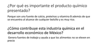 ¿Por qué es importante el producto químico
presentado?
Porque son una fuente de calcio, proteínas y vitamina B además de que
se encuentra al alcance de cualquier bolsillo y es muy rico.
¿Cómo contribuye esta industria química en el
desarrollo económico de México?
Genera fuentes de trabajo y ayuda a que los alimentos no se eleven en
precio
 