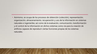 • Asimismo, se ocupa de los procesos de obtención (colección), representación,
organización, almacenamiento, recuperación y uso de la información en sistemas
naturales e ingenieriles; así como de la evaluación, comunicación, transformación
y el control de la información en dichos sistemas como vía para la creación de
artificios capaces de reproducir ciertas funciones propias de los sistemas
naturales.
 