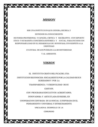 MISION
SER UNA INSTITUCION QUE GENERA, RECREA, Y
EXTIENDE EL CONOCIMIENTO
DEFORMAPROFESIONAL Y CAPACES, CRITICA Y RECREATIVO. CON ESPIRITU
ETICO Y HUMANISTA CONCIENCIAHISTORICA Y S OCIAL; PARAINCIDIR CON
RESPONSABILIDAD EN EL DESARROLLO DE HONDURAS, CON RESPETO A LA
IDENTIDAD
CULTURAL DE LOS PUEBLOS A LA BIODIVERSIDAD
Y AL AMBIENTE.
VISION
EL INSTITUTO CRISTO DEL PICACHO, UNA
INSTITUCION RECONOCIDA SOCIALMENTE POR LA CALIDADDE SUS
EGRESADOS Y POR LA
TRANSPARENCIA Y CREDIVILIDAD DE SU
GESTION.
CON PROGRAMAS EDUCATIVOS ACREDITADOS;
INNOVADORA Y ARTICULADA EN REDES, EN
COOPERACION CENTRADA EN LO SOCIAL E INSPIRADA EN EL
PENSAMIENTO UNIVERSAL Y ESTRECHAMENTE
VINCULADA AL DESARROLLO DE LA
COMUNIDAD
 