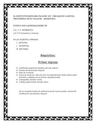 EL INSTITUTOCRISTO DEL PICACHO ICP UBICADO EN LA DIVINA
PROVIDENCIA EN EL VALLE DE AMARATECA.
CUENTA CON LAS MODALIDADES DE
 B. T. P INFORMATICA
 B.T.P Contaduría y finanzas
EN LAS SIGUENTES JORNADAS:
 MATUTINA
 VESPERTINA
 NOCTURNA
Requisitos:
Primer Ingreso
 Certificado original de estudios del año anterior
 Partida de Nacimiento Original
 Hoja de conducta
 Copia de actas (en caso de venir de departamento éstas deben estar
firmadas y selladas por el director departamental)
 2 fotografías tamaño carnet
 1 Bolsa papel manila tamaño oficio
No se aceptará boleta de calificaciones de noveno grado, solamente
Certificación de Estudios Original
 